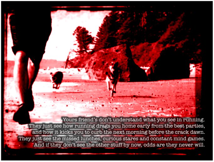 Runner Things #851: Your friends don't understand what you see in running. They just see how running drags you home early from the best parties and how it kicks you to the curb the next morning before the crack of dawn. They just see the missed lunches, curious stares and constant mind games. And if they don't see the other stuff by now, odds are, they never will.  - fb,running