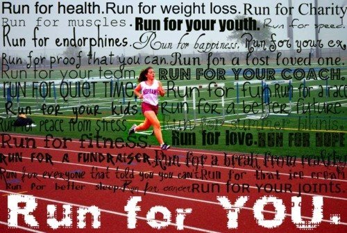 Runner Things #1080: Run for health. Run for weight loss. Run for charity. Run for muscles. Run for your youth. Run for speed. Run for endorphins. Run for happiness. Run for your ex. Run for proof that you can. Run for a loved one. Run for your team. Run for your coach. Run for quiet time. Run for fun. Run for a race. Run for your kids. Run for a better future. Run for peace from stress. Run for summer bikinis. Run for fitness. Run for love. Run for hope. Run for a fundraiser. Run for a break from reality. Run for better sleep. Run for cancer. Run for your joints. Run for you.