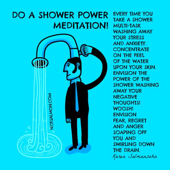 Runner Things #1063: Do a Shower Power Meditation. Every time you take a shower, multitask, washing away your stress and anxiety. Concentrate on the feel of the water upon your skin. Envision the power of the shower washing away your negative thoughts! Woosh! Envision fear, regret and anger soaping off you and swirling down the drain. - Karen Salmansohn