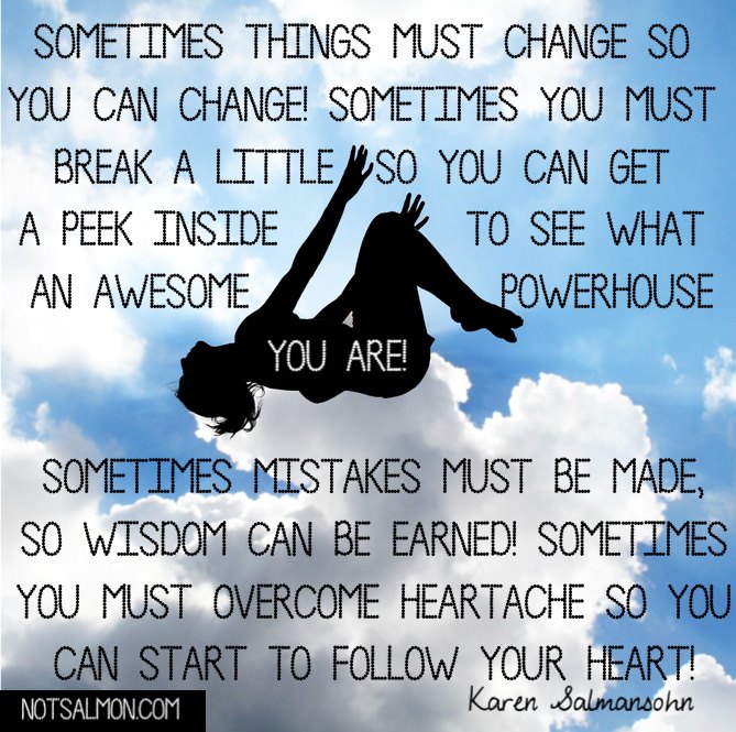 Runner Things #1067: Sometimes things must change so you can change. Sometimes you must break a little so you can get a peek inside to see what an awesome powerhouse you are! Sometimes mistakes must be made, so wisdom can be earned! Sometimes you must overcome heartache so you can start to follow your heart.  - Karen Salmansohn