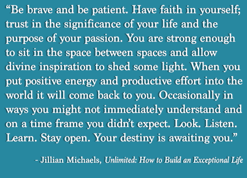 Runner Things #1326: Be brave and be patient. Have faith in yourself; trusting the significance of your life and the purpose of your passion. You are strong enough to sit in the spaces and allow divine inspiration to shed some light. When you put some positive energy and productive effort into the world it will come back to you. Occasionally in ways you might not immediately understand and on a time frame you didn't expect. Look, listen, learn, stay open, your destiny is waiting you. - Jillian Michaels