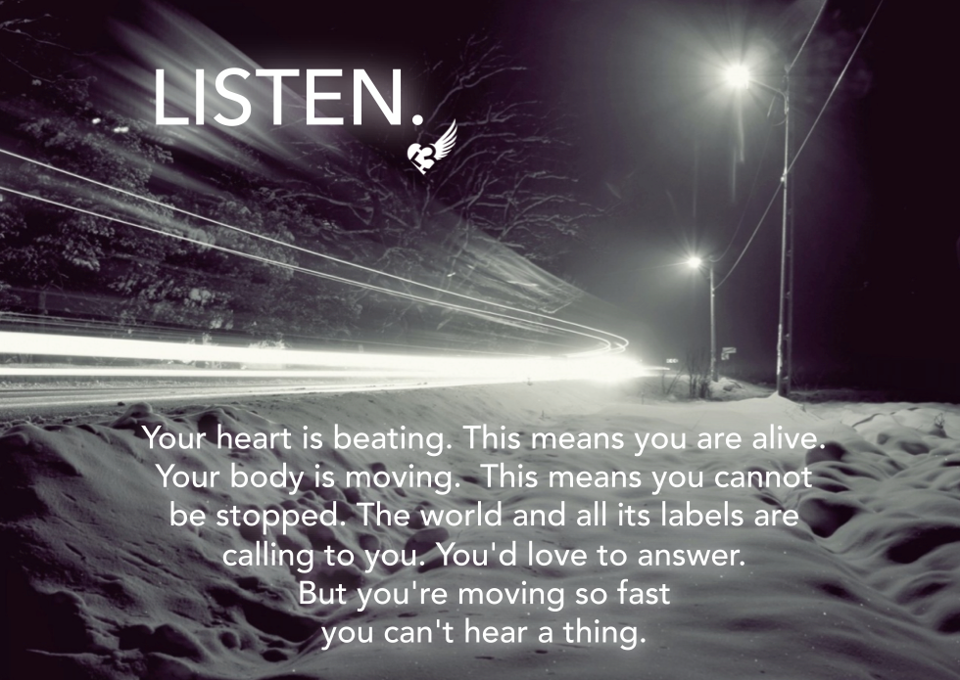 Runner Things #1407: Listen. Your heart is beating. This means you are alive. Your body is moving. This means you cannot be stopped. The world and all its labels are calling to you. You'd love to answer. But you're moving so fast you can't hear a thing. - fb,running