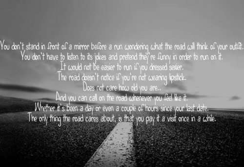 Runner Things #1602: You don't stand in front of a mirror before a run wondering what the road will think of your outfit. You don't have to listen to its joke and pretend they're funny in order to run on it. It would not be easier to run if you dressed sexier. The road doesn't notice if you're not wearing lipstick. Does not care how old you are. And you can call on the road whenever you feel like it. Whether it's been a day or even a couple of hours since your last date. The only thing the road cares about is that you pay it a visit once in a while.