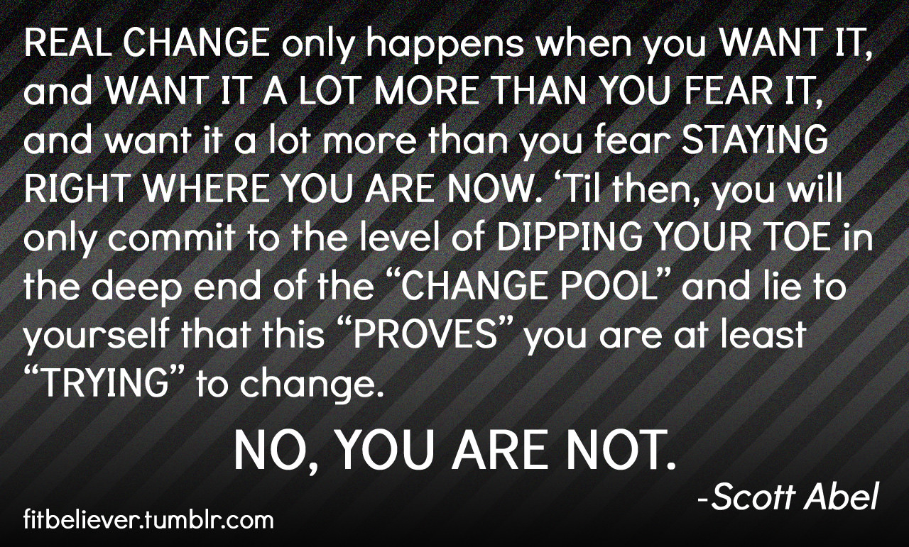 Runner Things #1845: Real change only happens when you want it, and want it a lot more than you fear it, and want it a lot more than you fear staying right where you are now. 'Til then, you will only commit to the level of dipping your toes in the deep end of the "change pool" and lie to yourself that this "Proves" you are at least "trying" to change. No, you are not. -Scott Abel - Scot Abel