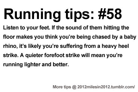 Runner Things #2176: Running Tips #58: Listen to your feet. If the sound of them hitting the floor makes you think you're being chased by a baby rhino, it's likely you're suffering from a heavy heel strike. A quieter forefoot strike will mean you're running lighter and better. - fb,running