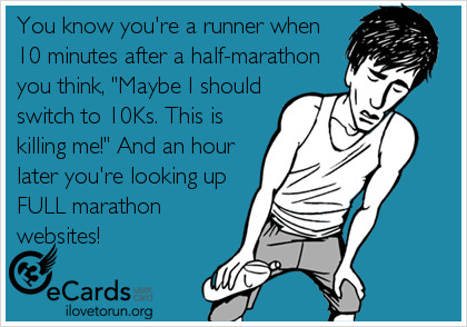 Runner Things #2700: You know you're a runner when 10 minutes after a half-marathon you think, 'Maybe I should switch to 10Ks. This is killing me!' And an hour later you're looking up FULL marathon websites.