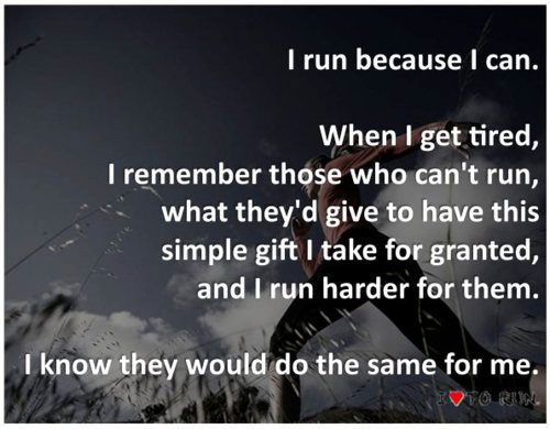 Runner Things #2755: I run because I can. When I get tired, I remember those who can't run, what they'd give to have this simple gift I take for granted, and I run harder for them. I know they would do the same for me.