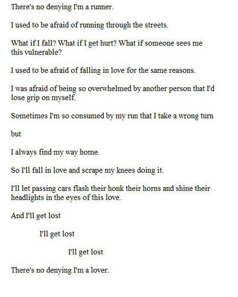 Runner Things #2790: There's no denying I'm a runner. I used to be afraid of running through the streets. What if I fall? What if I get hurt? What if someone sees me this vulnerable? I used to be afraid of falling in love for the same reasons. I was afraid of being so overwhelmed by another person that I'd lose grip on myself. Sometimes I'm so consumed by my run that I take a wrong turn but I always find my way home. So I'll fall in love and scrape my knees doing it. I'll let passing cars flash their lights, honk their horns and shine their headlights in the eyes of this love. And I'll get lost.