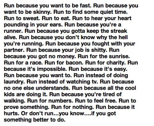 Runner Things #2792: Run because you want to be fast. Run because you want to be skinny. Run to find some quiet time. Run to sweat. Run to eat. Run to hear your heart pounding in your ears. Run because you're a runner. Run because gotta keep the streak alive. Run because you don't know why the hell you're running. Run because you fought with your partner. Run because your job is shitty. Run because you got no money. Run for the sunrise. Run for a race. Run for bacon. Run for charity. Run because it's impossible. Run because it's easy. Run because you want to. Run instead of doing laundry. Run instead of watching TV. Run because no one else understands. Run because all the cool kids are doing it. Run because you're tired of walking. Run for numbers. Run to feel free. Run to prove something. Run for nothing. Run because it hurts. Or don't run... you know... if you got something better to do. - fb,running