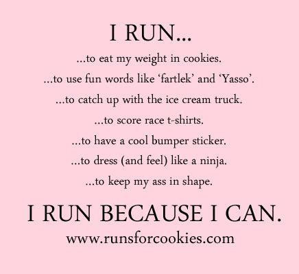 Runner Things #2862: I run to eat my weight in cookies. To use fun words like fartlek and Yasso. To catch up with the ice cream truck. To score race T-shirts. To have a cool bumper sticker. To dress and feel like a ninja. To keep my ass in shape. I run because I can. - fb,running