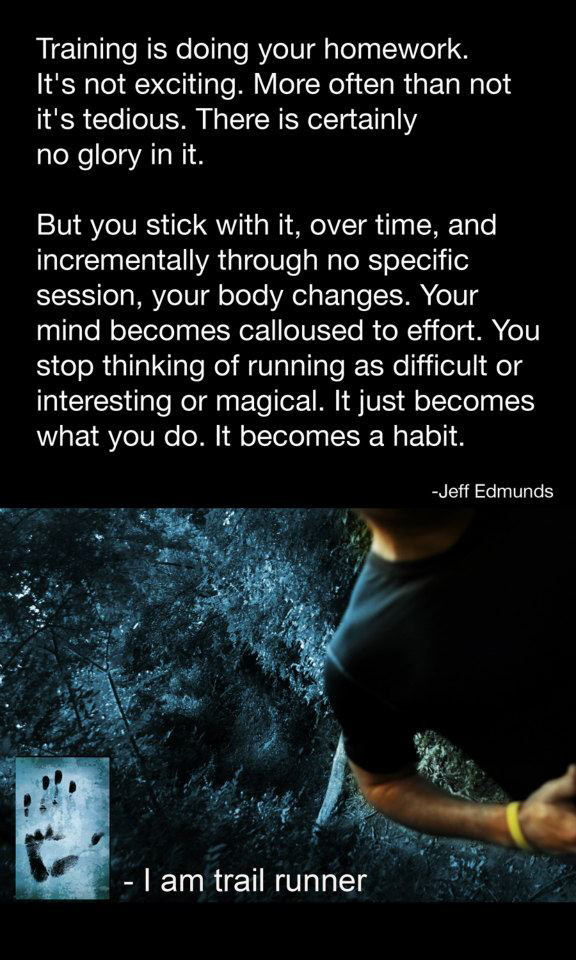 Runner Things #97: Training is doing your homework. It's not exciting. More often than not it's tedious. There is certainly no glory in it. But you stick with it, over time, and incrementally through no specific session, your body changes. Your mind becomes calloused to effort. You stop thinking of running as difficult or interesting or magical. It just becomes what you do. It becomes a habit.