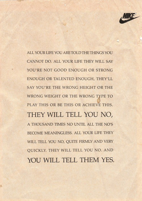 Runner Things #99: All your life you are told the things you cannot do. All your life they will say you're not good enough or strong enough or talented enough, they'll say you're the wrong height or the wrong weight or the wrong type to play this or be this or achieve this. They will tell you NO, a thousand times NO until all the NO's become meaningless. All your life they will tell you NO, quite firmly and very quickly. They will tell you NO. And you will tell them YES. - fb,fitness