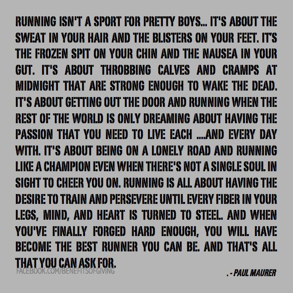 Runner Things #100: Running isn't a sport for pretty boys. It's about the sweat in your hair and the blisters on your feet. It's the frozen spit on your chin and the nausea in your gut. It's about throbbing calves and cramps at midnight that are strong enough to wake the dead. It's about getting out the door and running when the rest of the world is only dreaming about having the passion that you need to to live each and every day with. It's about being on a lonely road and running like a champion even when there's not a single soul in sight to cheer you on. Running is all about having the desire to train and persevere until every fiber in your legs, mind and heart is turned to steel. And when you've finally forged hard enough, you will have become the best runner you can be. And that's all you can ask for.