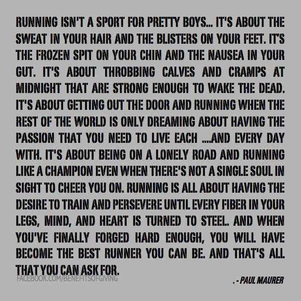 Runner Things #100: Running isn't a sport for pretty boys. It's about the sweat in your hair and the blisters on your feet. It's the frozen spit on your chin and the nausea in your gut. It's about throbbing calves and cramps at midnight that are strong enough to wake the dead. It's about getting out the door and running when the rest of the world is only dreaming about having the passion that you need to to live each and every day with. It's about being on a lonely road and running like a champion even when there's not a single soul in sight to cheer you on. Running is all about having the desire to train and persevere until every fiber in your legs, mind and heart is turned to steel. And when you've finally forged hard enough, you will have become the best runner you can be. And that's all you can ask for. - fb,running