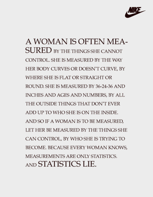 Runner Things #103: A woman is often measured by the things she cannot control. She is measured by the way her body curves or doesn't curve, by where she is flat or straight or round. She is measured by 36-24-36 and inches and ages and numbers, by all the outside things that don't ever add up to who she is on the inside. And so if a woman is to be measured, let her be measured by the things she can control, by who she is trying to become. Because every woman knows, measurements are only statistics. And statistics LIE.