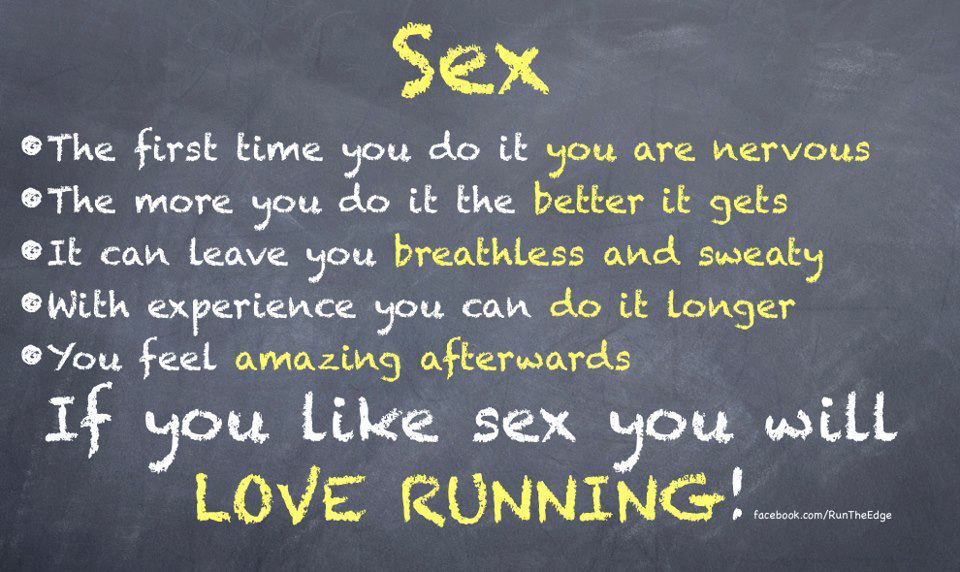 Runner Things #172: SEX. The first time you do it you are nervous. The more you do it the better it gets. It can leave you breathless and sweaty. With experience you can do it longer. You feel amazing afterwards. If you like sex, you will love running. - fb,running