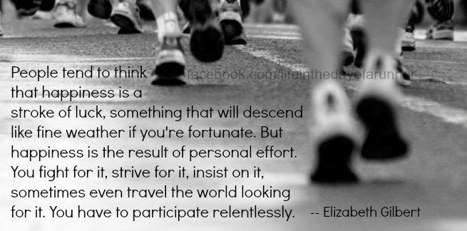 Runner Things #239: People tend to think that happiness is a stroke of luck, something that will descend like fine weather if you're fortunate. But happiness is the result of personal effort. You fight for it, strive for it, insist on it, sometimes even travel the world looking for it. You have to participate relentlessly. - Elizabeth Gilbert.