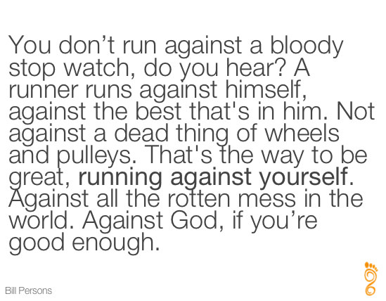 Runner Things #240: You don't run against a bloody stop watch, do you hear? A runner runs against himself, against the best that's in him. Not against a dead thing of wheels and pulleys. That's the way to be great, running against yourself. Against all the rotten mess in the world. Against God, if you're good enough.