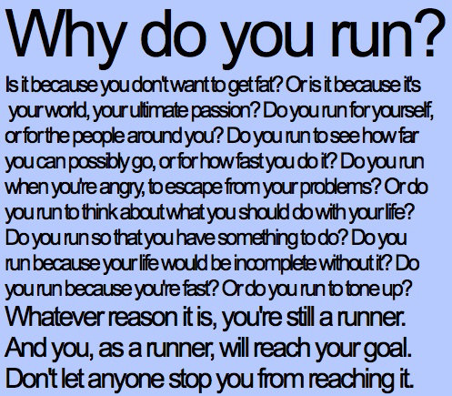 Runner Things #277: Why do you run? Is it because you don't want to get fat? Or is it because it's your world, your ultimate passion? Do you run for yourself, or for the people around you? DO you run to see how far you can possibly go, or for how fast you do it? Do you run when you're angry, to escape from your problems? Or do you run to think about what you should do with your life? Do you run so that you have something to do? Do you run because your life would be incomplete without it? Do you run because you're fast? Or do you run to tone up? Whatever reason it is, you're still a runner. And you, as a runner, will reach your goal. Don't let anyone stop you from reaching it.