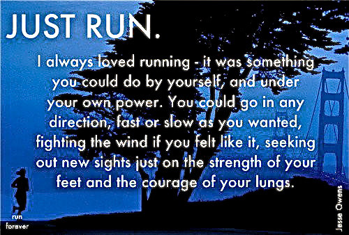 Runner Things #281: Just run. I always loved running - it was something you could do by yourself, and under your own power. You could go in any direction, fast or slow as you wanted, fighting the wind if you felt like it, seeking out new sights just on the strength of your feet and the courage of your lungs. - Jesse Owens