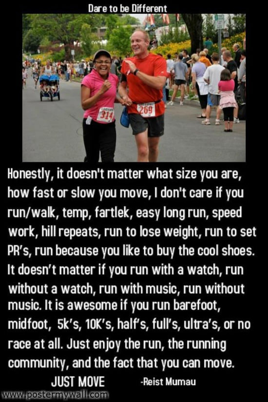 Runner Things #378: Honestly, it doesn't matter what size you are, how fast or slow you move. I don't care if you run/walk, temp, fartlek, easy long run, speed work, hill repeats, run to lose weight, run to set PRs, run because you like to buy the cool shoes. It doesn't matter if you run with a watch, run without a watch, run with music, run without music. It is awesome if you run barefoot, midfoot, 5k's, 10k's, halfs, full's, ultra's, or no race at all. Just enjoy the run, the running community, and the fact that you can move. Just move.