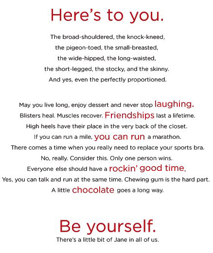 Runner Things #413: Here's to you. The broad-shouldered, the knock-kneed, the pigeon toed, the small breasted, the wide hipped, the long waisted, the short-legged, the stocky, and the skinny. And yes, even the perfectly proportioned. May you live long, enjoy dessert and never stop laughing. Blisters heal. Muscles recover. Friendships last a lifetime. High heels have their place in the very back of the closet. If you can run a mile, you can run a marathon. There comes a time when you really need to replace your sports bra. No really. Consider this. Only one person winds. Everyone else should have a rockin' good time. Yes, you can talk and run at the same time. Chewing gum is the hard part. A little chocolate goes a long way. Be yourself. There's a little bit of Jane in all of us. - fb,fitness