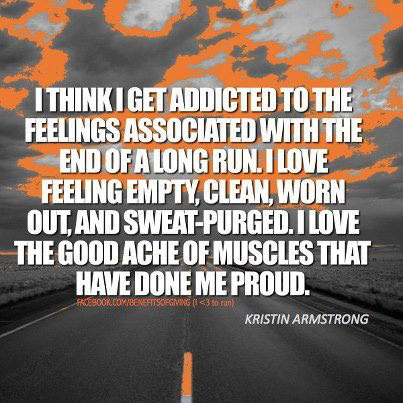 Runner Things #421: I think I get addicted to the feelings associated with the end of long runs. I love feeling empty, clean, worn out, starving and sweat-purged. I love the good ache of muscles that have done me proud. - Kristin Armstrong