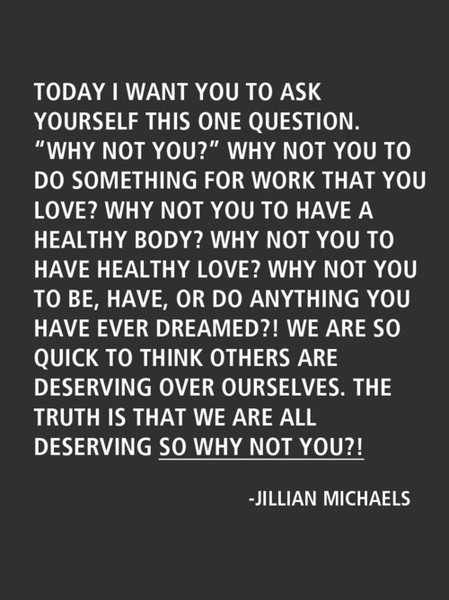 Runner Things #594: Today I want you to ask yourself this one question. 'Why not you?' Why not you to do something for work that you love? Why not you to have a healthy body? Why not you to have a healthy love? Why not you to be, have, or do anything you have ever dreamed? We are so quick to think others are deserving over ourselves. The truth is that we are all deserving. So why not you?' Jillian Michaels