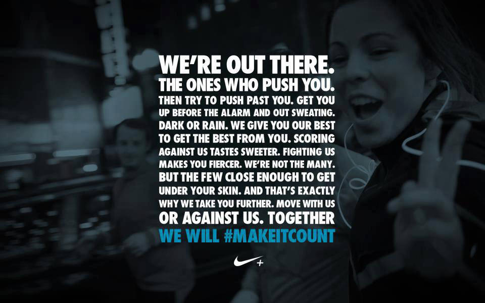 Runner Things #602: We're out there. The ones who push you. Then try to push past you. Get you up before the alarm and out sweating. Dark or rain. We give you our best to get the best from you. Scoring against us tastes sweeter. Fighting us makes you fiercer. We're not the many. But the few close enough to get under your skin. And that's exactly why we take you further. Move with us or against us. Together... we will.