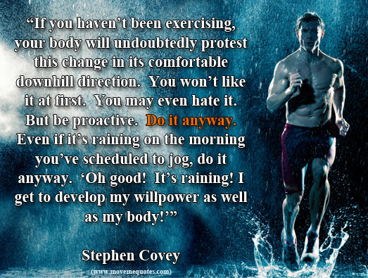 Runner Things #670: If you haven't been exercising, your body will undoubtedly protest this change in its comfortable downhill direction. You won't like it at first. You may even hate it. But be proactive. Do it anyway. Even if it's raining on the morning you've scheduled to jog, do it anyway. "Oh good, it's raining." I get to develop my willpower as well as my body. - Stephen R. Covey - fb,running