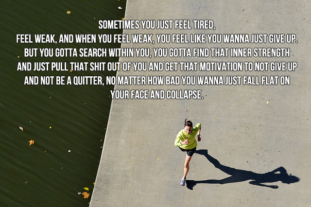 Runner Things #700: Sometimes you just feel tired, feel weak, and when you feel weak, you feel like you wanna just give up. But you gotta search within you, you gotta find that inner strength and just pull that shit our of you and get that motivation to no give up and not be a quitter, no matter how bad you wanna just fall flat on your face and collapse.