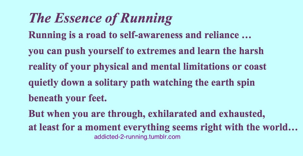 Runner Things #702: The essence of running. Running is a road to self-awareness and reliance. You can push yourself to extremes and learn the harsh reality of your physical and mental limitations or coast quietly down a solitary path watching the earth spin beneath your feet. But when you are through, exhilarated and exhausted, at least for a moment everything seems right with the world.